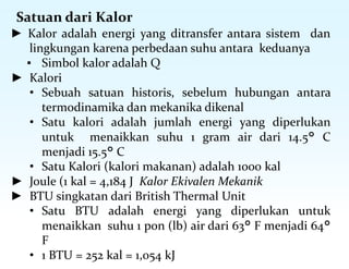 Satuan dari Kalor
► Kalor adalah energi yang ditransfer antara sistem dan
lingkungan karena perbedaan suhu antara keduanya
▪ Simbol kalor adalah Q
► Kalori
• Sebuah satuan historis, sebelum hubungan antara
termodinamika dan mekanika dikenal
• Satu kalori adalah jumlah energi yang diperlukan
untuk menaikkan suhu 1 gram air dari 14.5° C
menjadi 15.5° C
• Satu Kalori (kalori makanan) adalah 1000 kal
► Joule (1 kal = 4,184 J Kalor Ekivalen Mekanik
► BTU singkatan dari British Thermal Unit
• Satu BTU adalah energi yang diperlukan untuk
menaikkan suhu 1 pon (lb) air dari 63° F menjadi 64°
F
• 1 BTU = 252 kal = 1,054 kJ
 