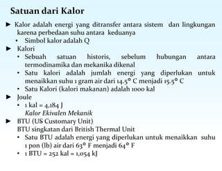 Satuan dari Kalor
► Kalor adalah energi yang ditransfer antara sistem dan lingkungan
karena perbedaan suhu antara keduanya
▪ Simbol kalor adalah Q
► Kalori
• Sebuah satuan historis, sebelum hubungan antara
termodinamika dan mekanika dikenal
• Satu kalori adalah jumlah energi yang diperlukan untuk
menaikkan suhu 1 gram air dari 14.5° C menjadi 15.5° C
• Satu Kalori (kalori makanan) adalah 1000 kal
► Joule
▪ 1 kal = 4,184 J
Kalor Ekivalen Mekanik
► BTU (US Customary Unit)
BTU singkatan dari British Thermal Unit
• Satu BTU adalah energi yang diperlukan untuk menaikkan suhu
1 pon (lb) air dari 63° F menjadi 64° F
• 1 BTU = 252 kal = 1,054 kJ
 