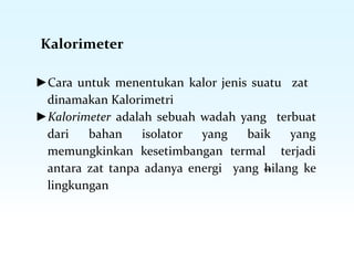 Kalorimeter
►Cara untuk menentukan kalor jenis suatu zat
dinamakan Kalorimetri
►Kalorimeter adalah sebuah wadah yang terbuat
dari bahan isolator yang baik yang
memungkinkan kesetimbangan termal terjadi
antara zat tanpa adanya energi yang hilang ke
lingkungan
 