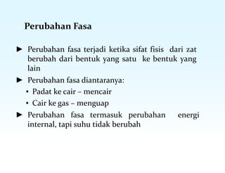 Perubahan Fasa
► Perubahan fasa terjadi ketika sifat fisis dari zat
berubah dari bentuk yang satu ke bentuk yang
lain
► Perubahan fasa diantaranya:
▪ Padat ke cair – mencair
▪ Cair ke gas – menguap
► Perubahan fasa termasuk perubahan energi
internal, tapi suhu tidak berubah
 