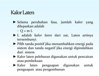 KalorLaten
► Selama perubahan fasa, jumlah kalor yang
dilepaskan adalah
▪ Q = m L
► L adalah kalor laten dari zat, Laten artinya
tersembunyi.
► Pilih tanda positif jika menambahkan energi pada
sistem dan tanda negatif jika energi dipindahkan
dari sistem
► Kalor laten peleburan digunakan untuk pencairan
atau pembekuan
► Kalor laten penguapan digunakan untuk
penguapan atau pengembunan
 
