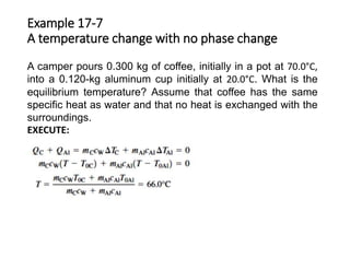 A camper pours 0.300 kg of coffee, initially in a pot at 70.0°C,
into a 0.120-kg aluminum cup initially at 20.0°C. What is the
equilibrium temperature? Assume that coffee has the same
specific heat as water and that no heat is exchanged with the
surroundings.
EXECUTE:
Example 17-7
A temperature change with no phase change
 