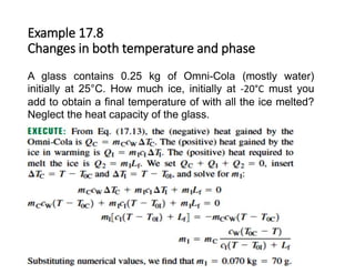 Example 17.8
Changes in both temperature and phase
A glass contains 0.25 kg of Omni-Cola (mostly water)
initially at 25°C. How much ice, initially at -20°C must you
add to obtain a final temperature of with all the ice melted?
Neglect the heat capacity of the glass.
 