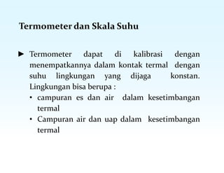 Termometer dan Skala Suhu
► Termometer dapat di kalibrasi dengan
menempatkannya dalam kontak termal dengan
suhu lingkungan yang dijaga konstan.
Lingkungan bisa berupa :
• campuran es dan air dalam kesetimbangan
termal
• Campuran air dan uap dalam kesetimbangan
termal
 