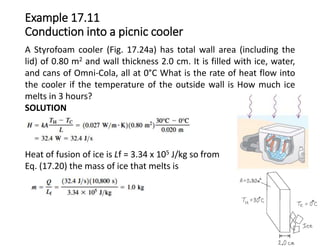 Example 17.11
Conduction into a picnic cooler
A Styrofoam cooler (Fig. 17.24a) has total wall area (including the
lid) of 0.80 m2 and wall thickness 2.0 cm. It is filled with ice, water,
and cans of Omni-Cola, all at 0°C What is the rate of heat flow into
the cooler if the temperature of the outside wall is How much ice
melts in 3 hours?
SOLUTION
Heat of fusion of ice is Lf = 3.34 x 105 J/kg so from
Eq. (17.20) the mass of ice that melts is
 
