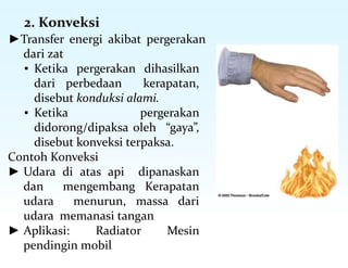 2. Konveksi
►Transfer energi akibat pergerakan
dari zat
▪ Ketika pergerakan dihasilkan
dari perbedaan kerapatan,
disebut konduksi alami.
▪ Ketika pergerakan
didorong/dipaksa oleh “gaya”,
disebut konveksi terpaksa.
Contoh Konveksi
► Udara di atas api dipanaskan
dan mengembang Kerapatan
udara menurun, massa dari
udara memanasi tangan
► Aplikasi: Radiator Mesin
pendingin mobil
 