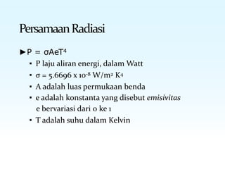 PersamaanRadiasi
►P = σAeT4
▪ P laju aliran energi, dalam Watt
▪ σ = 5.6696 x 10-8 W/m2 K4
▪ A adalah luas permukaan benda
▪ e adalah konstanta yang disebut emisivitas
e bervariasi dari 0 ke 1
▪ T adalah suhu dalam Kelvin
 