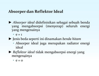 Absorper dan Reflektor Ideal
► Absorper ideal didefinisikan sebagai sebuah benda
yang mengabsorpsi (menyerap) seluruh energi
yang mengenainya
▪ e = 1
► Jenis beda seperti ini dinamakan benda hitam
▪ Absorper ideal juga merupakan radiator energi
ideal
► Reflektor ideal tidak mengabsorpsi energi yang
mengenainya
▪ e = 0
 