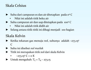 Skala Celsius
► Suhu dari campuran es dan air ditetapkan pada 0º C
▪ Nilai ini adalah titik beku air
► Suhu campuran air dan uap ditetapkan pada 100º C
▪ Nilai ini adalah titik didih air
► Selang antara titik-titik ini dibagi menjadi 100 bagian
Skala Kelvin
► Ketika tekanan gas menuju nol, suhunya adalah –273.15º
C
► Suhu ini disebut nol mutlak
► Titik ini merupakan titik nol dari skala Kelvin
▪ –273.15º C = 0 K
► Untuk mengubah: TC = TK – 273.15
 