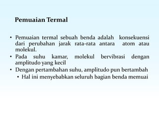 Pemuaian Termal
• Pemuaian termal sebuah benda adalah konsekuensi
dari perubahan jarak rata-rata antara atom atau
molekul.
• Pada suhu kamar, molekul bervibrasi dengan
amplitudo yang kecil
• Dengan pertambahan suhu, amplitudo pun bertambah
▪ Hal ini menyebabkan seluruh bagian benda memuai
 