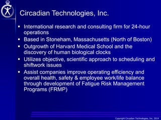 Copyright Circadian Technologies, Inc. 2014
Circadian Technologies, Inc.
 International research and consulting firm for 24-hour
operations
 Based in Stoneham, Massachusetts (North of Boston)
 Outgrowth of Harvard Medical School and the
discovery of human biological clocks
 Utilizes objective, scientific approach to scheduling and
shiftwork issues
 Assist companies improve operating efficiency and
overall health, safety & employee work/life balance
through development of Fatigue Risk Management
Programs (FRMP)
 