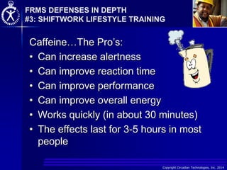 Copyright Circadian Technologies, Inc. 2014
Caffeine…The Pro’s:
• Can increase alertness
• Can improve reaction time
• Can improve performance
• Can improve overall energy
• Works quickly (in about 30 minutes)
• The effects last for 3-5 hours in most
people
FRMS DEFENSES IN DEPTH
#3: SHIFTWORK LIFESTYLE TRAINING
 