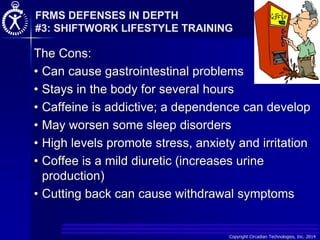 Copyright Circadian Technologies, Inc. 2014
The Cons:
• Can cause gastrointestinal problems
• Stays in the body for several hours
• Caffeine is addictive; a dependence can develop
• May worsen some sleep disorders
• High levels promote stress, anxiety and irritation
• Coffee is a mild diuretic (increases urine
production)
• Cutting back can cause withdrawal symptoms
FRMS DEFENSES IN DEPTH
#3: SHIFTWORK LIFESTYLE TRAINING
 