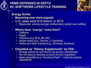Copyright Circadian Technologies, Inc. 2014
Energy Drinks
• Becoming ever more popular
• U.S. sales were $10 billion+ in 2012
• Especially among younger shiftworkers (prefer over coffee)
• Where does “energy” come from?
• Caffeine
• Sugar
• Vitamins (e.g. B12, B6, B3)
• Amino Acids (e.g. Taurine, L-Carnitine)
• Herbs and other natural (e.g., Ginseng, Guarana)
• Classified as “Dietary Supplements” by FDA
• Energy claims do not have to be proven scientifically
• Do not need to disclose amount of each ingredient
• Soda classified as a “functional food” – must list precise
ingredients
FRMS DEFENSES IN DEPTH
#3: SHIFTWORK LIFESTYLE TRAINING
 