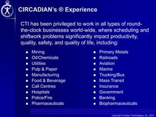 Copyright Circadian Technologies, Inc. 2014
CIRCADIAN’s ® Experience
 Mining
 Oil/Chemicals
 Utilities
 Pulp & Paper
 Manufacturing
 Food & Beverage
 Call Centres
 Hospitals
 Police/Fire
 Pharmaceuticals
 Primary Metals
 Railroads
 Aviation
 Marine
 Trucking/Bus
 Mass Transit
 Insurance
 Government
 Banking
 Biopharmaceuticals
CTI has been privileged to work in all types of round-
the-clock businesses world-wide, where scheduling and
shiftwork problems significantly impact productivity,
quality, safety, and quality of life, including:
 