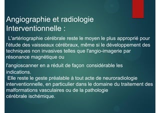 Angiographie et radiologie
Interventionnelle :
L'artériographie cérébrale reste le moyen le plus approprié pour
l'étude des vaisseaux cérébraux, même si le développement des
techniques non invasives telles que l'angio-imagerie par
résonance magnétique ou
l'angioscanner en a réduit de façon considérable les
indications.
Elle reste le geste préalable à tout acte de neuroradiologie
interventionnelle, en particulier dans le domaine du traitement des
malformations vasculaires ou de la pathologie
cérébrale ischémique.
 