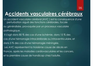 Accidents vasculaires cérébraux
Un accident vasculaire cérébral (AVC ) est la conséquence d'une
perturbation aiguë des fonctions cérébrales, focale
ou généralisée, provoquée par un processus vasculaire
pathologique.
Il s'agit dans 80 % des cas d'une ischémie, dans 15 % des
cas d'une hémorragie intracérébrale ou intraventriculaire, et
dans 5 % des cas d'une hémorragie méningée.
Les AVC représentent la troisième cause de décès en
France, après les maladies cardiovasculaires et les cancers,
et la première cause de handicap chez l'adulte.
16
 