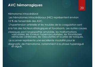AVC hémorragiques
Hématome intracérébral
Les hématomes intracérébraux (HIC) représentent environ
15 % de l'ensemble des AVC.
L'hypertension artérielle et les troubles de la coagulation sont
à la fois des facteurs étiologiques et favorisants. Les autres causes
classiques sont l'angiopathie amyloïde, les malformations
vasculaires, les tumeurs hypervascularisées, les thromboses
veineuses cérébrales, les vascularites et la prise de toxiques.
Le scanner représente une excellente modalité pour le
diagnostic de l'hématome, notamment à la phase hyperaiguë
et aiguë.
20
 