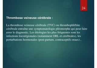 Thrombose veineuse cérébrale :
La thrombose veineuse cérébrale (TVC) ou thrombophlébite
cérébrale entraîne une symptomatologie pléomorphe qui peut faire
errer le diagnostic. Les étiologies les plus fréquentes sont les
infections locorégionales (notamment ORL et cérébrales), les
perturbations hormonales (post-partum, contraceptifs oraux) ,
24
 