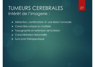 TUMEURS CEREBRALES
Intérêt de l’imagerie :
 Détection, confirmation d’ une lésion tumorale
 Caractère unique ou multiple
 Topographie et extension de la lésion
 Caractérisation lésionnelle
 Suivi post-thérapeutique
27
 