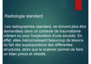 Radiologie standard
Les radiographies standard, ne doivent plus être
demandées dans un contexte de traumatisme
crânien ou pour l'exploration d'une sinusite. En
effet, elles méconnaissent beaucoup de lésions
du fait des superpositions des différentes
structures, alors que le scanner permet de faire
un bilan précis et détaillé.
 