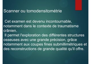 Scanner ou tomodensitométrie
Cet examen est devenu incontournable,
notamment dans le contexte de traumatisme
crânien.
Il permet l'exploration des différentes structures
osseuses avec une grande précision, grâce
notamment aux coupes fines submillimétriques et
des reconstructions de grande qualité qu'il offre.
 