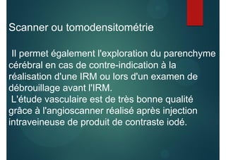 Scanner ou tomodensitométrie
Il permet également l'exploration du parenchyme
cérébral en cas de contre-indication à la
réalisation d'une IRM ou lors d'un examen de
débrouillage avant l'IRM.
L'étude vasculaire est de très bonne qualité
grâce à l'angioscanner réalisé après injection
intraveineuse de produit de contraste iodé.
 