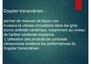 Doppler transcrânien :
permet de mesurer de façon non
invasive la vitesse circulatoire dans les gros
troncs artériels cérébraux, notamment au niveau
de l'artère cérébrale moyenne.
L'utilisation des produits de contraste
ultrasonores améliore les performances du
Doppler transcrânien
 