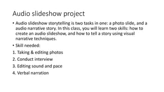 Audio slideshow project
• Audio slideshow storytelling is two tasks in one: a photo slide, and a
audio narrative story. In this class, you will learn two skills: how to
create an audio slideshow, and how to tell a story using visual
narrative techniques.
• Skill needed:
1. Taking & editing photos
2. Conduct interview
3. Editing sound and pace
4. Verbal narration
 