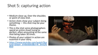 Shot 5: capturing action
• Medium close up, Over the shoulder,
or point of view shot.
• Action shots show your subject doing
something — this shot may be your
theme.
• This is the shot some photographers
spend an entire shoot trying to
perfect, often amounting to the same
shot being taken 30 times.
• Photos of your subject in action are
essential in your story.
• https://www.youtube.com/watch?fea
ture=player_embedded&v=N_3m52fz
BV0
 