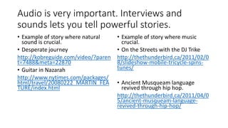 Audio is very important. Interviews and
sounds lets you tell powerful stories.
• Example of story where natural
sound is crucial.
• Desperate journey
http://kobreguide.com/video/?paren
t=7488&meta=22870
• Guitar in Nazarah
http://www.nytimes.com/packages/
html/travel/20080222_MARTIN_FEA
TURE/index.html
• Example of story where music
crucial.
• On the Streets with the DJ Trike
http://thethunderbird.ca/2011/02/0
8/slideshow-mobile-tricycle-spins-
tunes/
• Ancient Musqueam language
revived through hip hop.
http://thethunderbird.ca/2011/04/0
5/ancient-musqueam-language-
revived-through-hip-hop/
 