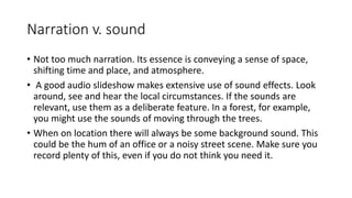 Narration v. sound
• Not too much narration. Its essence is conveying a sense of space,
shifting time and place, and atmosphere.
• A good audio slideshow makes extensive use of sound effects. Look
around, see and hear the local circumstances. If the sounds are
relevant, use them as a deliberate feature. In a forest, for example,
you might use the sounds of moving through the trees.
• When on location there will always be some background sound. This
could be the hum of an office or a noisy street scene. Make sure you
record plenty of this, even if you do not think you need it.
 