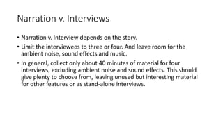 Narration v. Interviews
• Narration v. Interview depends on the story.
• Limit the interviewees to three or four. And leave room for the
ambient noise, sound effects and music.
• In general, collect only about 40 minutes of material for four
interviews, excluding ambient noise and sound effects. This should
give plenty to choose from, leaving unused but interesting material
for other features or as stand-alone interviews.
 