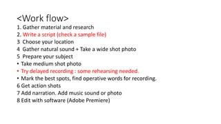 <Work flow>
1. Gather material and research
2. Write a script (check a sample file)
3 Choose your location
4 Gather natural sound + Take a wide shot photo
5 Prepare your subject
• Take medium shot photo
• Try delayed recording : some rehearsing needed.
• Mark the best spots, find operative words for recording.
6 Get action shots
7 Add narration. Add music sound or photo
8 Edit with software (Adobe Premiere)
 