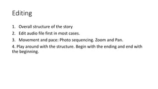 Editing
1. Overall structure of the story
2. Edit audio file first in most cases.
3. Movement and pace: Photo sequencing. Zoom and Pan.
4. Play around with the structure. Begin with the ending and end with
the beginning.
 