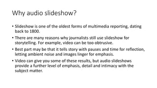 Why audio slideshow?
• Slideshow is one of the oldest forms of multimedia reporting, dating
back to 1800.
• There are many...