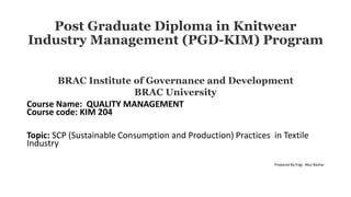 Post Graduate Diploma in Knitwear
Industry Management (PGD-KIM) Program
BRAC Institute of Governance and Development
BRAC University
Course Name: QUALITY MANAGEMENT
Course code: KIM 204
Topic: SCP (Sustainable Consumption and Production) Practices in Textile
Industry
Prepared By Engr. Abul Bashar
 