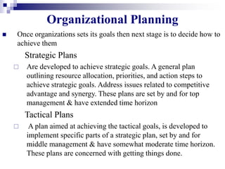 Organizational Planning
 Once organizations sets its goals then next stage is to decide how to
achieve them
Strategic Plans
 Are developed to achieve strategic goals. A general plan
outlining resource allocation, priorities, and action steps to
achieve strategic goals. Address issues related to competitive
advantage and synergy. These plans are set by and for top
management & have extended time horizon
Tactical Plans
 A plan aimed at achieving the tactical goals, is developed to
implement specific parts of a strategic plan, set by and for
middle management & have somewhat moderate time horizon.
These plans are concerned with getting things done.
 