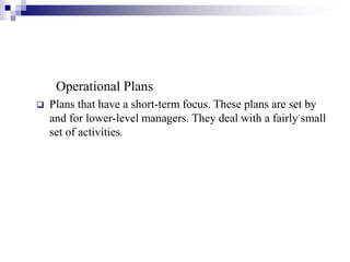 Operational Plans
 Plans that have a short-term focus. These plans are set by
and for lower-level managers. They deal with a fairly small
set of activities.
 