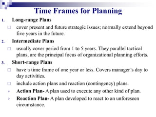 Time Frames for Planning
1. Long-range Plans
 cover present and future strategic issues; normally extend beyond
five years in the future.
2. Intermediate Plans
 usually cover period from 1 to 5 years. They parallel tactical
plans, are the principal focus of organizational planning efforts.
3. Short-range Plans
 have a time frame of one year or less. Covers manager’s day to
day activities.
 include action plans and reaction (contingency) plans.
 Action Plan- A plan used to execute any other kind of plan.
 Reaction Plan- A plan developed to react to an unforeseen
circumstance.
 