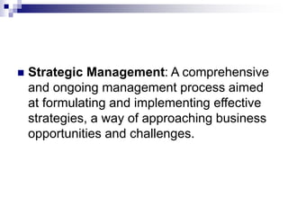  Strategic Management: A comprehensive
and ongoing management process aimed
at formulating and implementing effective
strategies, a way of approaching business
opportunities and challenges.
 
