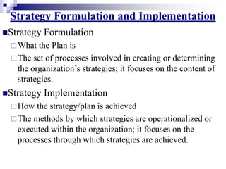 Strategy Formulation and Implementation
Strategy Formulation
What the Plan is
The set of processes involved in creating or determining
the organization’s strategies; it focuses on the content of
strategies.
Strategy Implementation
How the strategy/plan is achieved
The methods by which strategies are operationalized or
executed within the organization; it focuses on the
processes through which strategies are achieved.
 