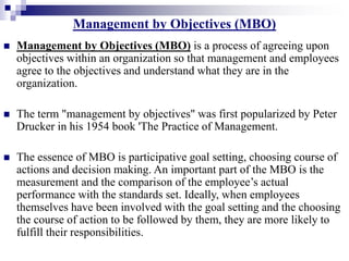 Management by Objectives (MBO)
 Management by Objectives (MBO) is a process of agreeing upon
objectives within an organization so that management and employees
agree to the objectives and understand what they are in the
organization.
 The term "management by objectives" was first popularized by Peter
Drucker in his 1954 book 'The Practice of Management.
 The essence of MBO is participative goal setting, choosing course of
actions and decision making. An important part of the MBO is the
measurement and the comparison of the employee’s actual
performance with the standards set. Ideally, when employees
themselves have been involved with the goal setting and the choosing
the course of action to be followed by them, they are more likely to
fulfill their responsibilities.
 