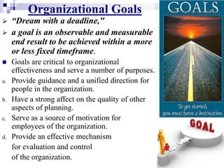 Organizational Goals
 “Dream with a deadline,"
 a goal is an observable and measurable
end result to be achieved within a more
or less fixed timeframe.
 Goals are critical to organizational
effectiveness and serve a number of purposes.
a. Provide guidance and a unified direction for
people in the organization.
b. Have a strong affect on the quality of other
aspects of planning.
c. Serve as a source of motivation for
employees of the organization.
d. Provide an effective mechanism
for evaluation and control
of the organization.
 