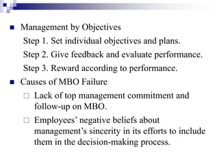  Management by Objectives
Step 1. Set individual objectives and plans.
Step 2. Give feedback and evaluate performance.
Step 3. Reward according to performance.
 Causes of MBO Failure
 Lack of top management commitment and
follow-up on MBO.
 Employees’ negative beliefs about
management’s sincerity in its efforts to include
them in the decision-making process.
 