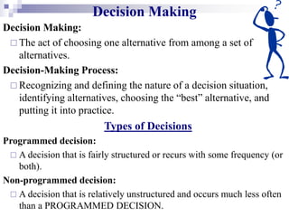 Decision Making
Decision Making:
 The act of choosing one alternative from among a set of
alternatives.
Decision-Making Process:
 Recognizing and defining the nature of a decision situation,
identifying alternatives, choosing the “best” alternative, and
putting it into practice.
Types of Decisions
Programmed decision:
 A decision that is fairly structured or recurs with some frequency (or
both).
Non-programmed decision:
 A decision that is relatively unstructured and occurs much less often
than a PROGRAMMED DECISION.
 