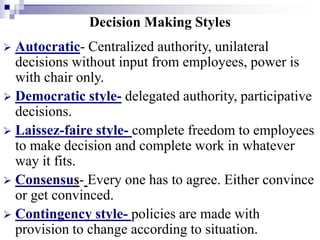 Decision Making Styles
 Autocratic- Centralized authority, unilateral
decisions without input from employees, power is
with chair only.
 Democratic style- delegated authority, participative
decisions.
 Laissez-faire style- complete freedom to employees
to make decision and complete work in whatever
way it fits.
 Consensus- Every one has to agree. Either convince
or get convinced.
 Contingency style- policies are made with
provision to change according to situation.
 