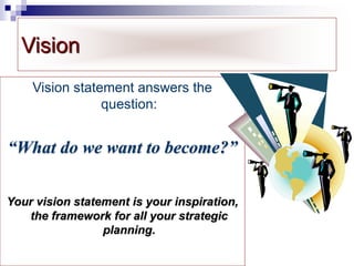 Vision
Vision statement answers the
question:
“What do we want to become?”
Your vision statement is your inspiration,
the framework for all your strategic
planning.
 