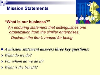 “What is our business?”
An enduring statement that distinguishes one
organization from the similar enterprises.
Declares the firm’s reason for being
 A mission statement answers three key questions:
 What do we do?
 For whom do we do it?
 What is the benefit?
Mission Statements
 