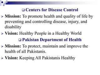  Centers for Disease Control
 Mission: To promote health and quality of life by
preventing and controlling disease, injury, and
disability
 Vision: Healthy People in a Healthy World
 Pakistan Department of Health
 Mission: To protect, maintain and improve the
health of all Pakistanis.
 Vision: Keeping All Pakistanis Healthy
 